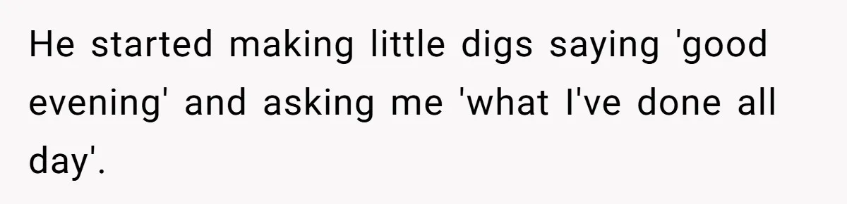 He started making little digs saying 'good evening' and asking me 'what I've done all day'.