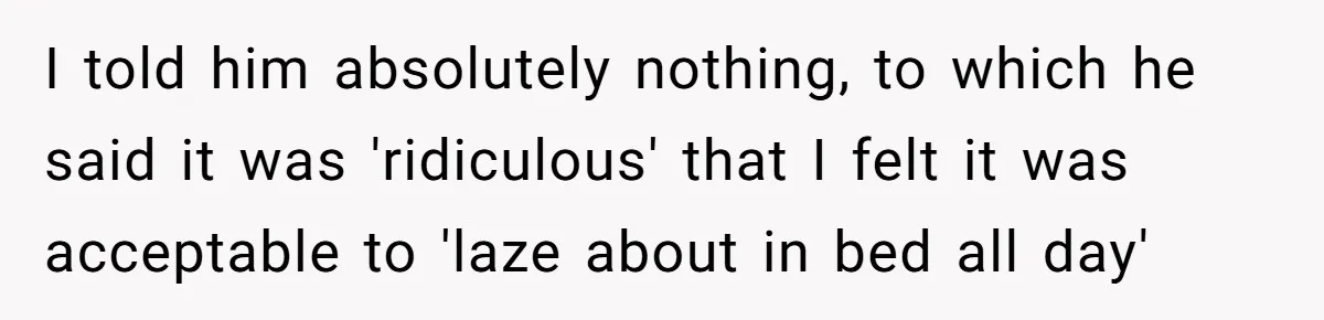 I told him absolutely nothing, to which he said it was 'ridiculous' that I felt it was acceptable to 'laze about in bed all day'