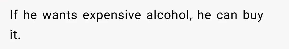 If he wants expensive alcohol, he can buy it.