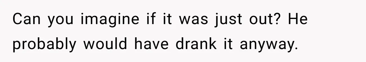 Can you imagine if it was just out? He probably would have drank it anyway.