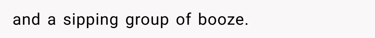 and a sipping group of booze.
