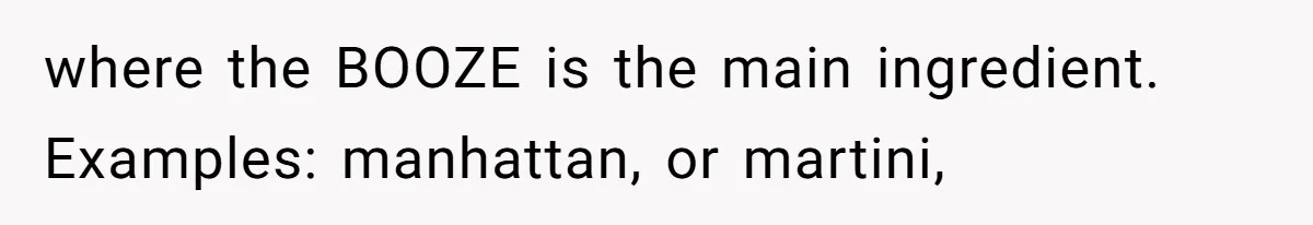 where the BOOZE is the main ingredient. Examples: manhattan, or martini,