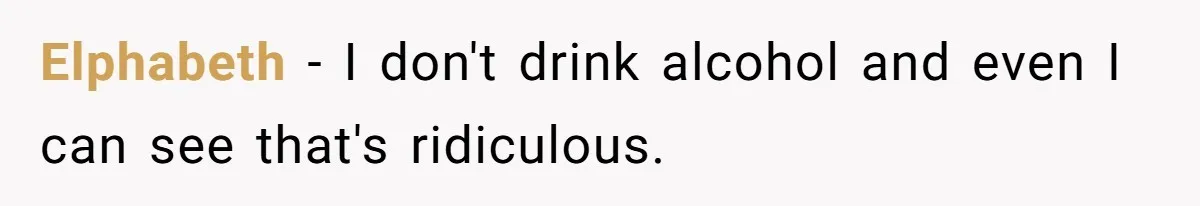 Elphabeth − I don't drink alcohol and even I can see that's ridiculous.