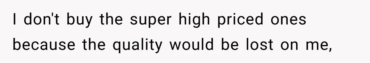 I don't buy the super high priced ones because the quality would be lost on me,