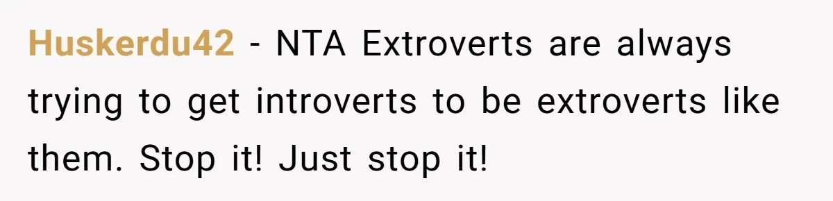 Huskerdu42 − NTA Extroverts are always trying to get introverts to be extroverts like them. Stop it! Just stop it!