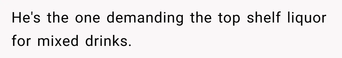 He's the one demanding the top shelf liquor for mixed drinks.