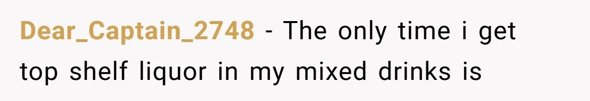 Dear_Captain_2748 − The only time i get top shelf liquor in my mixed drinks is