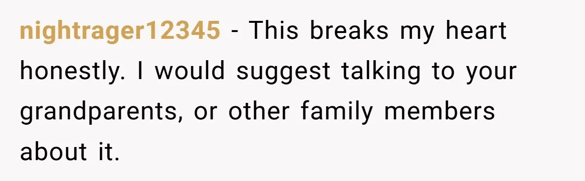 nightrager12345 − This breaks my heart honestly. I would suggest talking to your grandparents, or other family members about it.