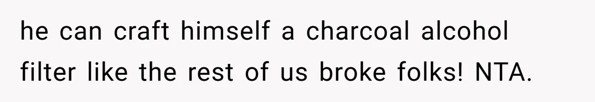 he can craft himself a charcoal alcohol filter like the rest of us broke folks! NTA.
