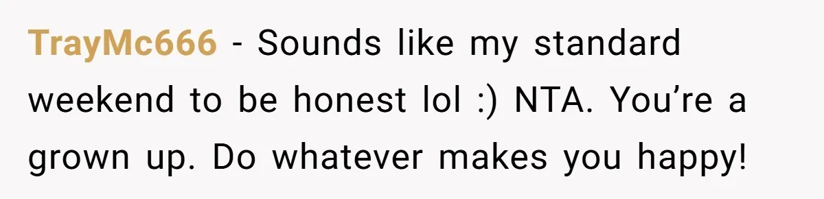 TrayMc666 − Sounds like my standard weekend to be honest lol :) NTA. You’re a grown up. Do whatever makes you happy!