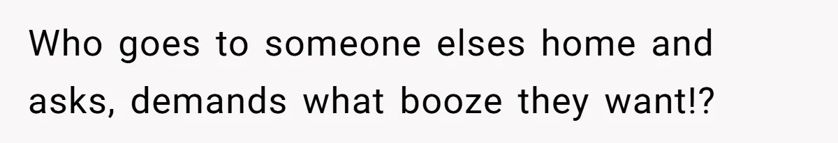 Who goes to someone elses home and asks, demands what booze they want!?