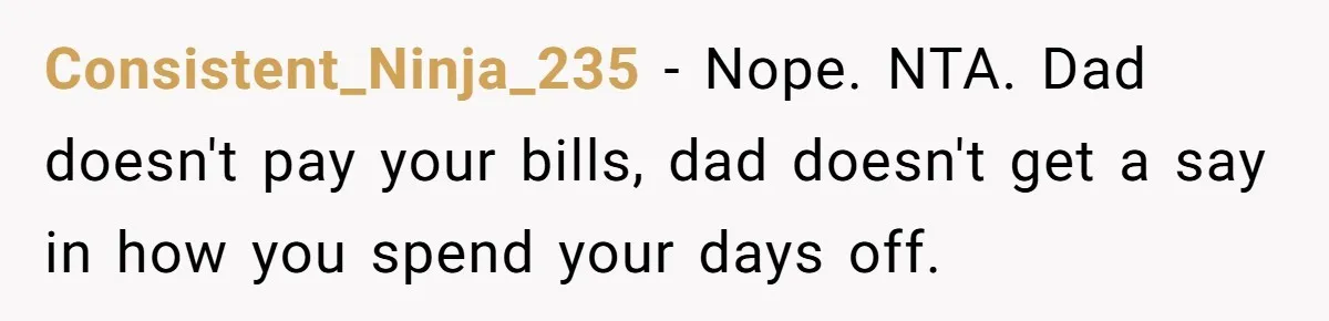 Consistent_Ninja_235 − Nope. NTA. Dad doesn't pay your bills, dad doesn't get a say in how you spend your days off.