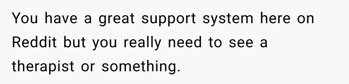 You have a great support system here on Reddit but you really need to see a therapist or something.