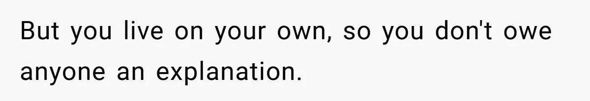 But you live on your own, so you don't owe anyone an explanation.