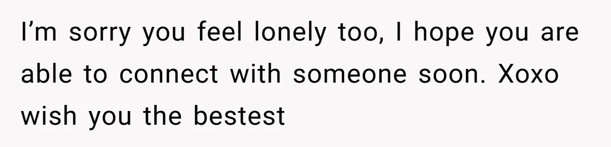 I’m sorry you feel lonely too, I hope you are able to connect with someone soon. Xoxo wish you the bestest