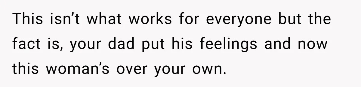 This isn’t what works for everyone but the fact is, your dad put his feelings and now this woman’s over your own.