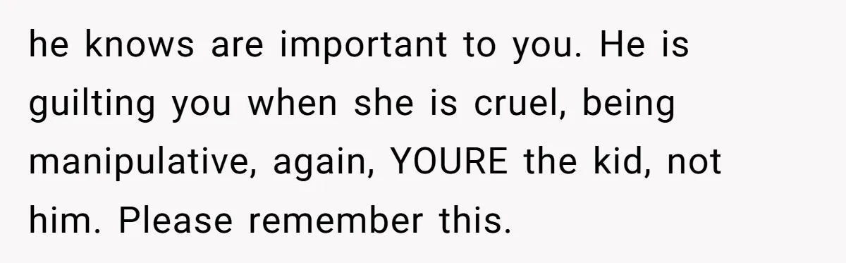 he knows are important to you. He is guilting you when she is cruel, being manipulative, again, YOURE the kid, not him. Please remember this.