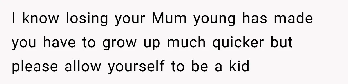 I know losing your Mum young has made you have to grow up much quicker but please allow yourself to be a kid