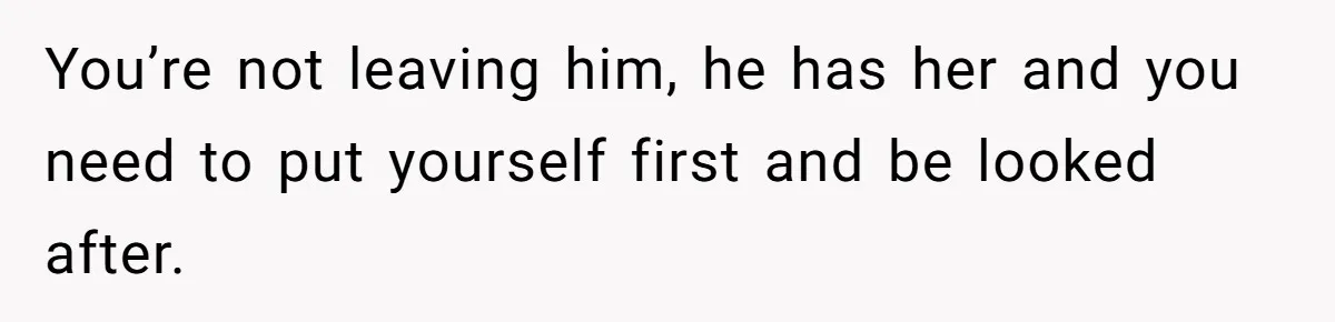 You’re not leaving him, he has her and you need to put yourself first and be looked after.