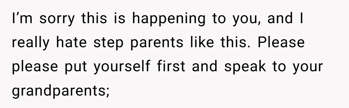 I’m sorry this is happening to you, and I really hate step parents like this. Please please put yourself first and speak to your grandparents;