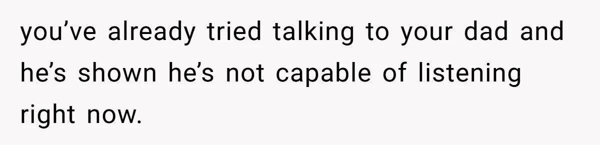 you’ve already tried talking to your dad and he’s shown he’s not capable of listening right now.