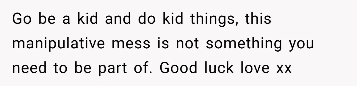 Go be a kid and do kid things, this manipulative mess is not something you need to be part of. Good luck love xx