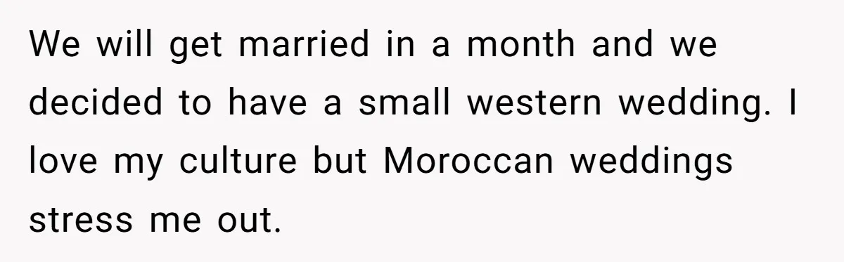 We will get married in a month and we decided to have a small western wedding. I love my culture but Moroccan weddings stress me out.