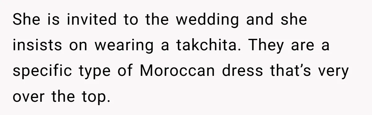 She is invited to the wedding and she insists on wearing a takchita. They are a specific type of Moroccan dress that’s very over the top.