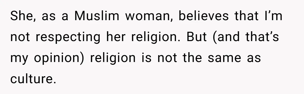 She, as a Muslim woman, believes that I’m not respecting her religion. But (and that’s my opinion) religion is not the same as culture.