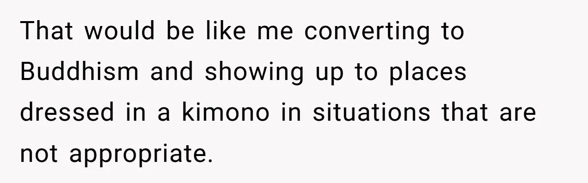 That would be like me converting to Buddhism and showing up to places dressed in a kimono in situations that are not appropriate.