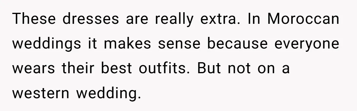 These dresses are really extra. In Moroccan weddings it makes sense because everyone wears their best outfits. But not on a western wedding.