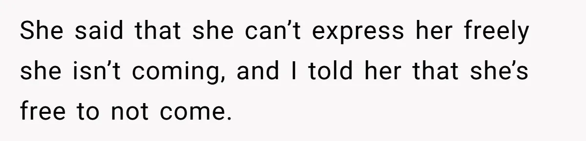 She said that she can’t express her freely she isn’t coming, and I told her that she’s free to not come.