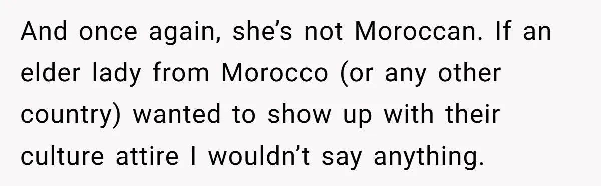 And once again, she’s not Moroccan. If an elder lady from Morocco (or any other country) wanted to show up with their culture attire I wouldn’t say anything.