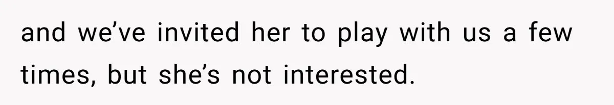 and we’ve invited her to play with us a few times, but she’s not interested.