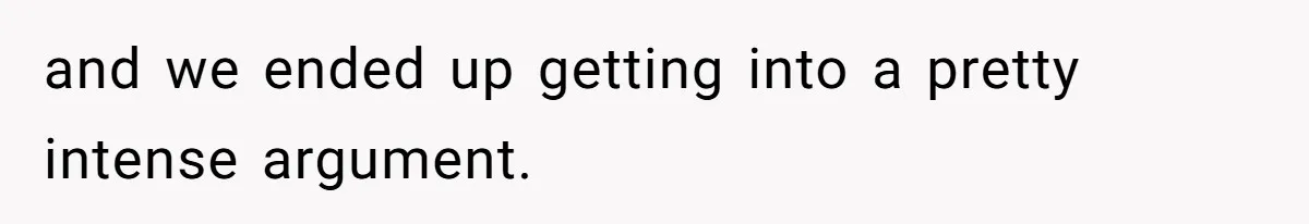 and we ended up getting into a pretty intense argument.