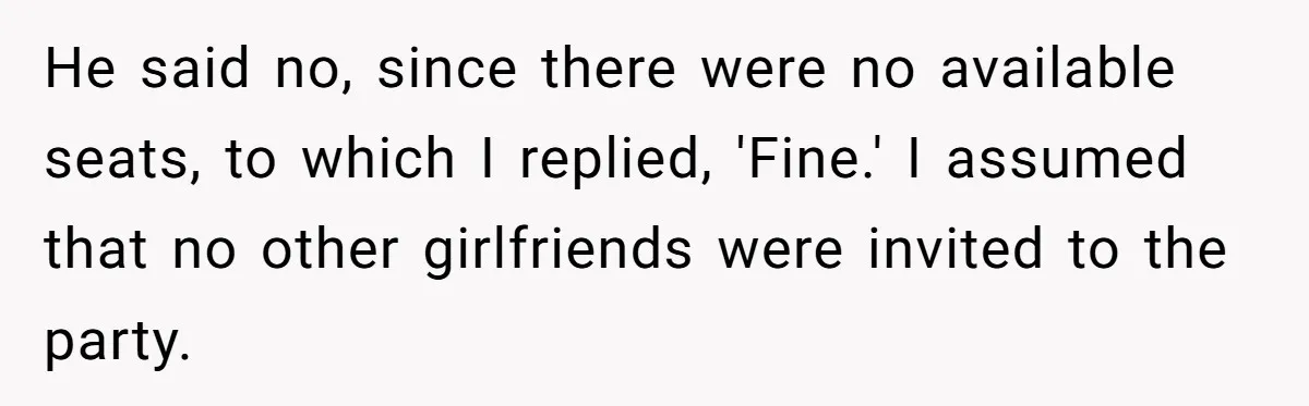 He said no, since there were no available seats, to which I replied, 'Fine.' I assumed that no other girlfriends were invited to the party.