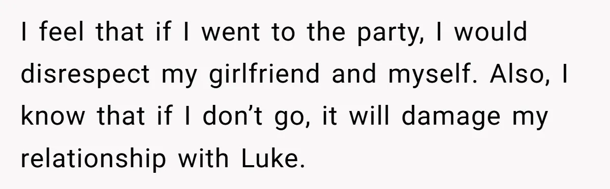 I feel that if I went to the party, I would disrespect my girlfriend and myself. Also, I know that if I don’t go, it will damage my relationship with...