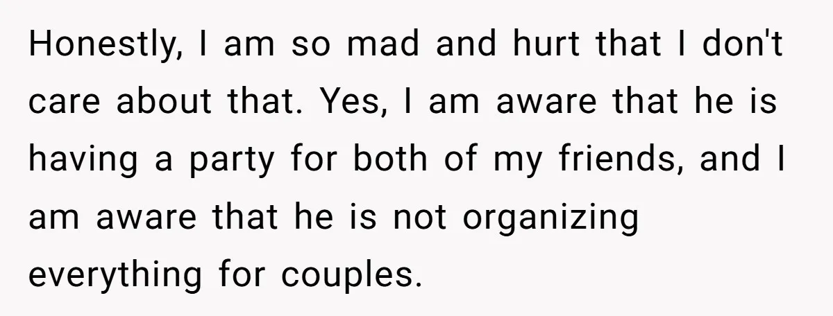 Honestly, I am so mad and hurt that I don't care about that. Yes, I am aware that he is having a party for both of my friends, and I...