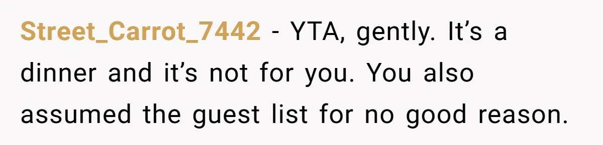 Street_Carrot_7442 − YTA, gently. It’s a dinner and it’s not for you. You also assumed the guest list for no good reason.