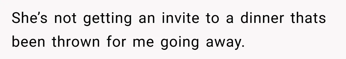 She’s not getting an invite to a dinner thats been thrown for me going away.