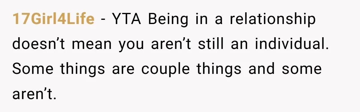 17Girl4Life − YTA Being in a relationship doesn’t mean you aren’t still an individual. Some things are couple things and some aren’t.
