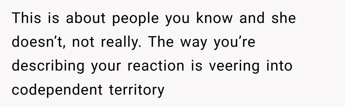 This is about people you know and she doesn’t, not really. The way you’re describing your reaction is veering into codependent territory