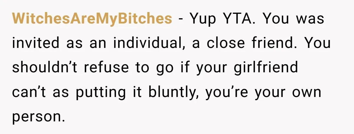 WitchesAreMyBitches − Yup YTA. You was invited as an individual, a close friend. You shouldn’t refuse to go if your girlfriend can’t as putting it bluntly, you’re your own person.