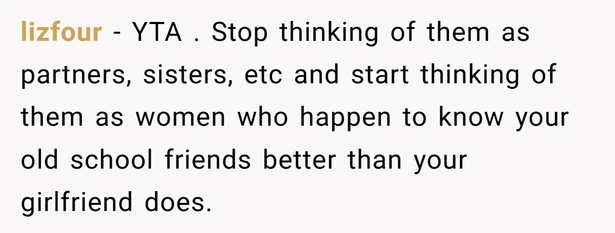 lizfour − YTA . Stop thinking of them as partners, sisters, etc and start thinking of them as women who happen to know your old school friends better than your...
