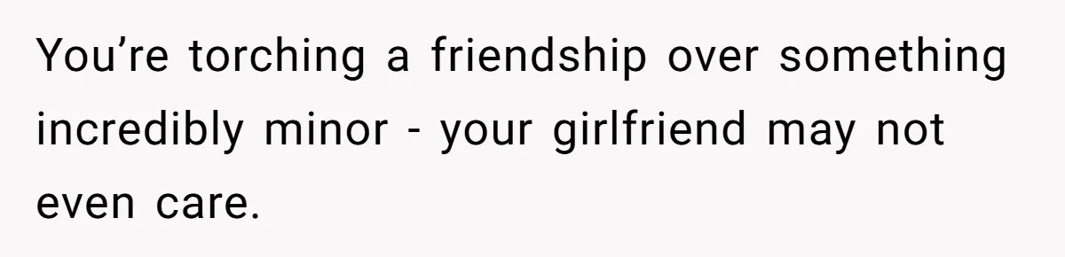 You’re torching a friendship over something incredibly minor - your girlfriend may not even care.