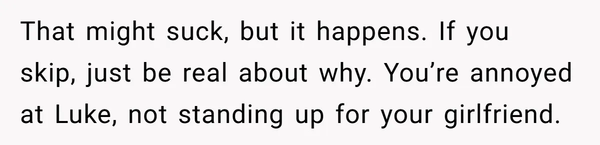 That might suck, but it happens. If you skip, just be real about why. You’re annoyed at Luke, not standing up for your girlfriend.