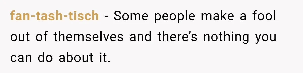 fan-tash-tisch − Some people make a fool out of themselves and there’s nothing you can do about it.