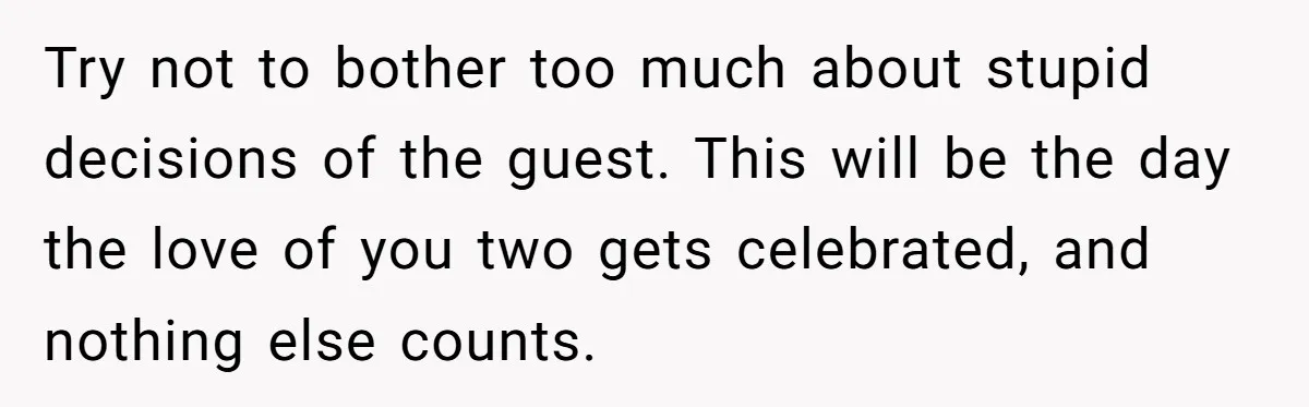 Try not to bother too much about stupid decisions of the guest. This will be the day the love of you two gets celebrated, and nothing else counts.