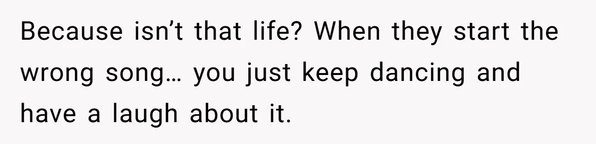 Because isn’t that life? When they start the wrong song… you just keep dancing and have a laugh about it.