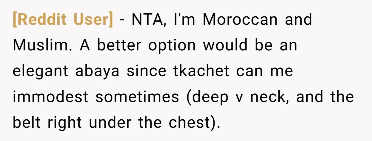 [Reddit User] − NTA, I'm Moroccan and Muslim. A better option would be an elegant abaya since tkachet can me immodest sometimes (deep v neck, and the belt right under...